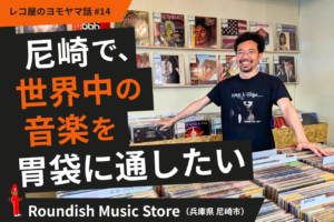 尼崎で、世界中の音楽を胃袋に通したい。Roundish Music Store（兵庫県尼崎市）#14